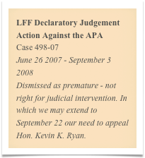 LFF Declaratory Judgement Action Against the APA
Case 498-07
June 26 2007 - September 3 2008
Dismissed as premature - not right for judicial intervention. In which we may extend to September 22 our need to appeal Hon. Kevin K. Ryan.