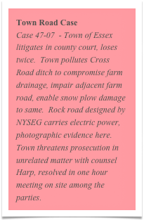 Town Road Case
Case 47-07  - Town of Essex litigates in county court, loses twice.  Town pollutes Cross Road ditch to compromise farm drainage, impair adjacent farm road, enable snow plow damage to same.  Rock road designed by NYSEG carries electric power, photographic evidence here.  Town threatens prosecution in unrelated matter with counsel Harp, resolved in one hour meeting on site among the parties.