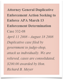 Attorney General Duplicative Enforcement Action Seeking to Enforce APA March 13 Enforcement Determination
Case 332-08
April 11 2008 - August 18 2008
Duplicative case filed by government to judge-shop, attack us individually. We are relieved, cases are consolidated, $200.00 awarded by Hon. Richard B. Meyer