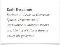 Early Documents
Barbara A. Lewis to Governor Spitzer, Department of Agriculture & Markets speaks, president of NY Farm Bureau writes his governor.